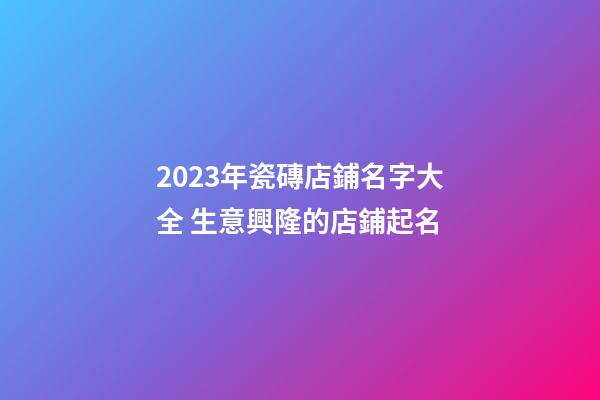 2023年瓷磚店鋪名字大全 生意興隆的店鋪起名